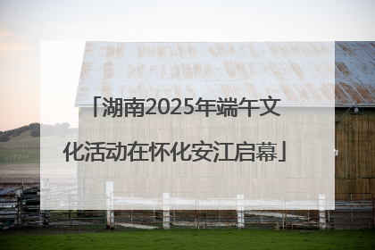湖南2025年端午文化活动在怀化安江启幕