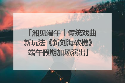 湘见端午丨传统戏曲新玩法《新刘海砍樵》端午假期加场演出