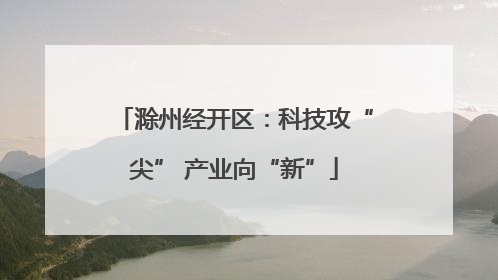 滁州经开区：科技攻“尖” 产业向“新”