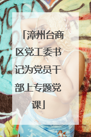 漳州台商区党工委书记为党员干部上专题党课