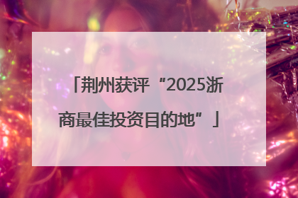荆州获评“2025浙商最佳投资目的地”