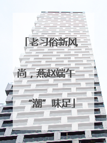 老习俗新风尚，燕赵端午“潮”味足
