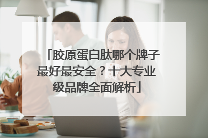 胶原蛋白肽哪个牌子最好最安全？十大专业级品牌全面解析