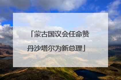 蒙古国议会任命赞丹沙塔尔为新总理