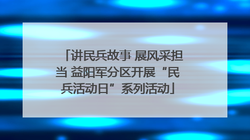 讲民兵故事 展风采担当 益阳军分区开展“民兵活动日”系列活动