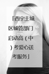 西宁主城区城管部门启动高（中）考爱心送考服务