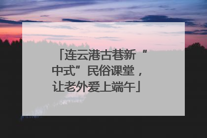 连云港古巷新“中式”民俗课堂，让老外爱上端午