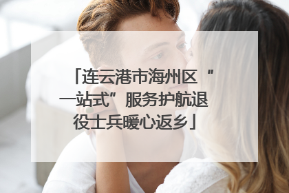 连云港市海州区“一站式”服务护航退役士兵暖心返乡