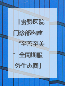贵黔医院门诊部构建“至善至美”全周期服务生态圈