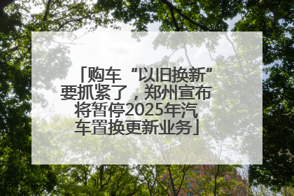 购车“以旧换新”要抓紧了，郑州宣布将暂停2025年汽车置换更新业务