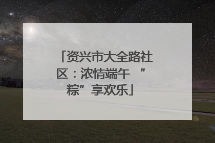 资兴市大全路社区：浓情端午 “粽”享欢乐