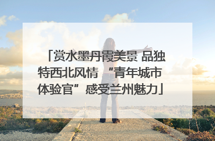 赏水墨丹霞美景 品独特西北风情 “青年城市体验官”感受兰州魅力