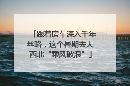 跟着房车深入千年丝路，这个暑期去大西北“乘风破浪”