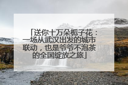 送你十万朵栀子花：一场从武汉出发的城市联动，也是爷爷不泡茶的全国绽放之旅