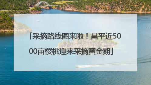 采摘路线图来啦！昌平近5000亩樱桃迎来采摘黄金期