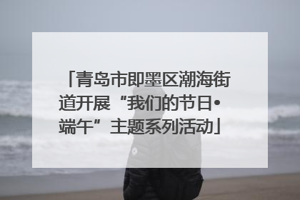 青岛市即墨区潮海街道开展“我们的节日•端午”主题系列活动