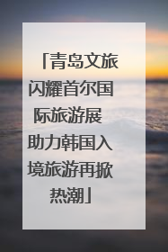 青岛文旅闪耀首尔国际旅游展 助力韩国入境旅游再掀热潮
