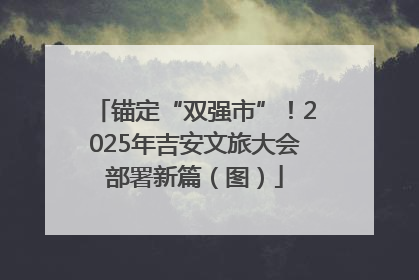 锚定“双强市”！2025年吉安文旅大会部署新篇（图）