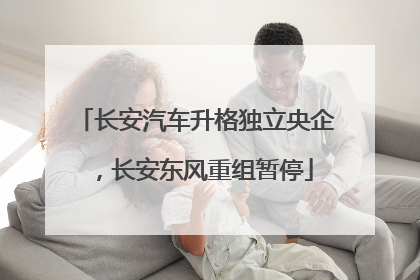 长安汽车升格独立央企，长安东风重组暂停