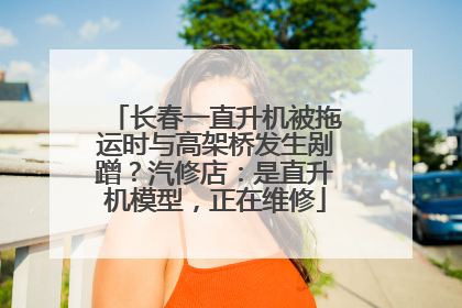 长春一直升机被拖运时与高架桥发生剐蹭？汽修店：是直升机模型，正在维修