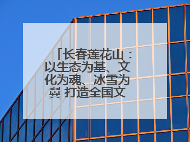 长春莲花山：以生态为基、文化为魂、冰雪为翼 打造全国文旅产业新高地
