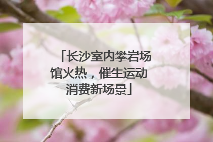 长沙室内攀岩场馆火热，催生运动消费新场景