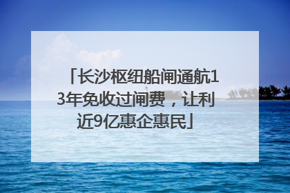 长沙枢纽船闸通航13年免收过闸费，让利近9亿惠企惠民