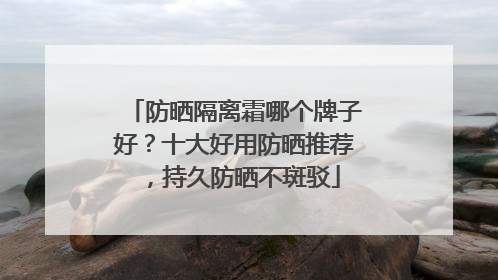 防晒隔离霜哪个牌子好？十大好用防晒推荐，持久防晒不斑驳