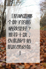 防晒霜哪个牌子的防晒效果好？推荐十款，伪素颜牛奶肌防黑必备