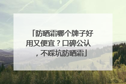 防晒霜哪个牌子好用又便宜？口碑公认，不踩坑防晒霜