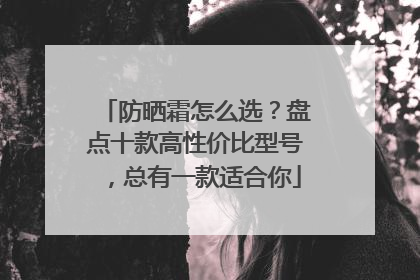 防晒霜怎么选？盘点十款高性价比型号，总有一款适合你