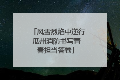 风雪烈焰中逆行 瓜州消防书写青春担当答卷
