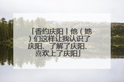 香约庆阳丨他（她）们这样让我认识了庆阳、了解了庆阳、喜欢上了庆阳