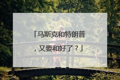 马斯克和特朗普，又要和好了？