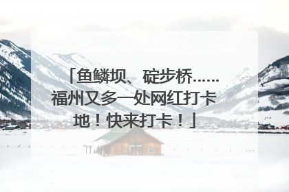 鱼鳞坝、碇步桥……福州又多一处网红打卡地！快来打卡！