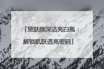 黛肤颜深洁亮白瓶：解锁肌肤透亮密码