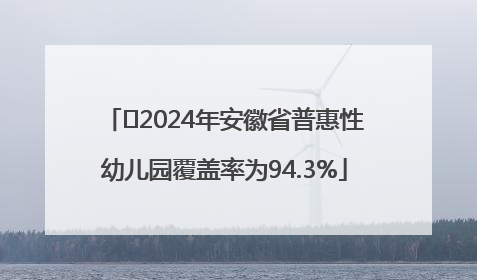 ﻿2024年安徽省普惠性幼儿园覆盖率为94.3%