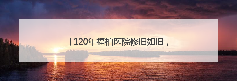 120年福柏医院修旧如旧，8月底变身口腔医院办公楼