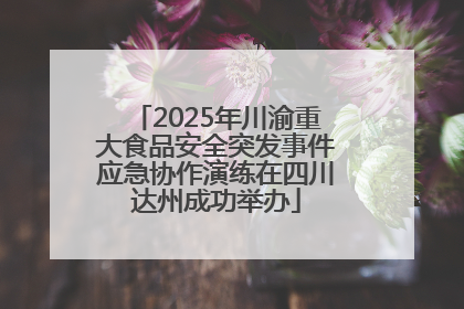 2025年川渝重大食品安全突发事件应急协作演练在四川达州成功举办
