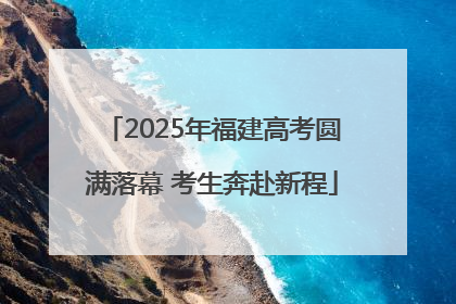 2025年福建高考圆满落幕 考生奔赴新程