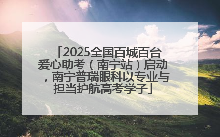 2025全国百城百台爱心助考（南宁站）启动，南宁普瑞眼科以专业与担当护航高考学子
