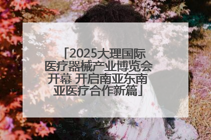 2025大理国际医疗器械产业博览会开幕 开启南亚东南亚医疗合作新篇