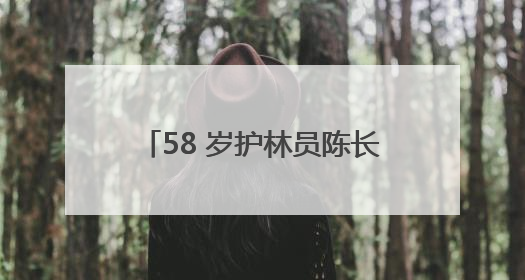 58 岁护林员陈长贵的 “双面人生”：左手青山，右手亲人